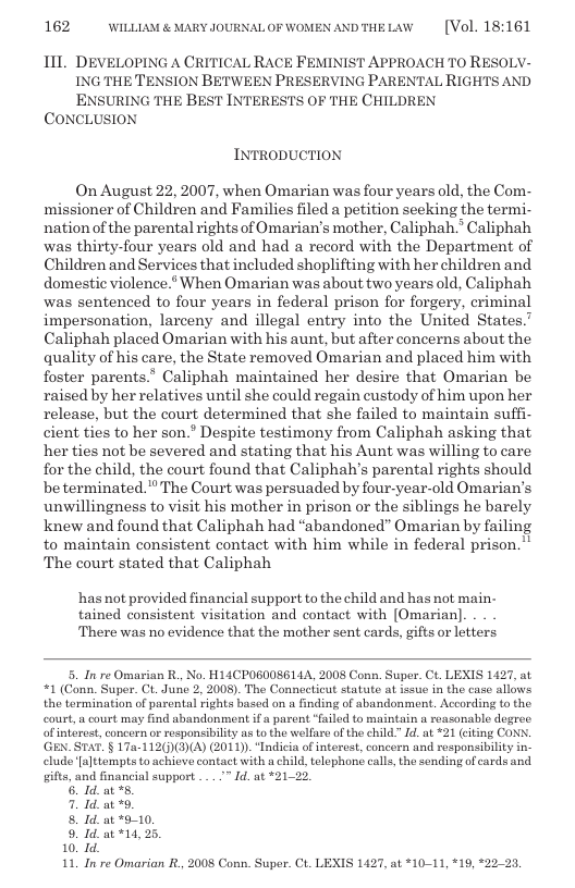 162 WILLLAM & MARY JOURNALOF WOMEN ANDTHELAW  [Vol. 18:161  111 DEVELOPING A CRITICAL RACE FEMINIST APPROACH T0 RESOLV- ING THE TENSION BETWEEN PRESERVING PARENTAL RIGHTS AND ENSURING THE BEST INTERESTS OF THE CHILDREN  CONCLUSION  INTRODUCTION  On August 22, 2007, when Omarian was four years old, the Com- missioner of Children and Families filed a petition seeking the termi- nation of the parental rights of Omarian’s mother, Caliphah.* Caliphah was thirty-four years old and had a record with the Department of Children and Services that included shoplifting with her children and domestic violence.* When Omarian was about two years old, Caliphah was sentenced to four years in federal prison for forgery, criminal impersonation, larceny and illegal entry into the United States.’ Caliphah placed Omarian with his aunt, but after concerns about the quality of his care, the State removed Omarian and placed him with foster parents.’ Caliphah maintained her desire that Omarian be raised by her relatives until she could regain custody of him upon her release, but the court determined that she failed to maintain suffi- cient ties to her son.” Despite testimony from Caliphah asking that her ties not be severed and stating that his Aunt was willing to care for the child, the court found that Caliphaly’s parental rights should be terminated." The Court was persuaded by four-year-old Omarians unwillingness to visit his mother in prison or the siblings he barely knew and found that Caliphah had “abandoned” Omarian by failing to maintain consistent contact with him while in federal prison.” The court stated that Caliphah  ‘has not provided financial support to the child and has not main- tained consistent visitation and contact with [Omarian] There was no evidence that the mother sent cards, gifts or letters  5. In re Omarian R., No. H14CPOGO0S6142, 2008 Conn. Super. Ct. LEXIS 1427, at “1 (Conn. Super. Ct. June 2, 2008). The Connecticut statute at issue in the case allows. the termination of parental rights based on a finding of sbandonment. According to the court,  court may find abandonment if a parent "failed to maintain a reasonable dogree of interest, concern or responsibility s to the welfare of the child” d. at “21 citing CON. ‘GEN.STAT. § 17a-112)(3)(A) (201). “Indicia of intercst, concern and rosponsibiliy in- elude [a]ttempts to achiovo contact with a child, tlephone call, the sonding of cards and gifts, and financial support . Id. at *21-23.  Id.at s,  I at 5. at*9-10. 1d at *14,  3  I re Omarian R., 2008 Conn. Super. Ct. LEXIS 1427, at *10-11, 19, *22-23, 